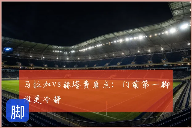 马拉加vs赫塔费看点：门前第一脚谁更冷静