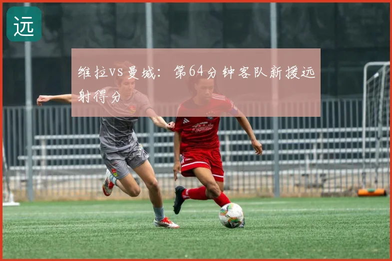 维拉vs曼城：第64分钟客队新援远射得分